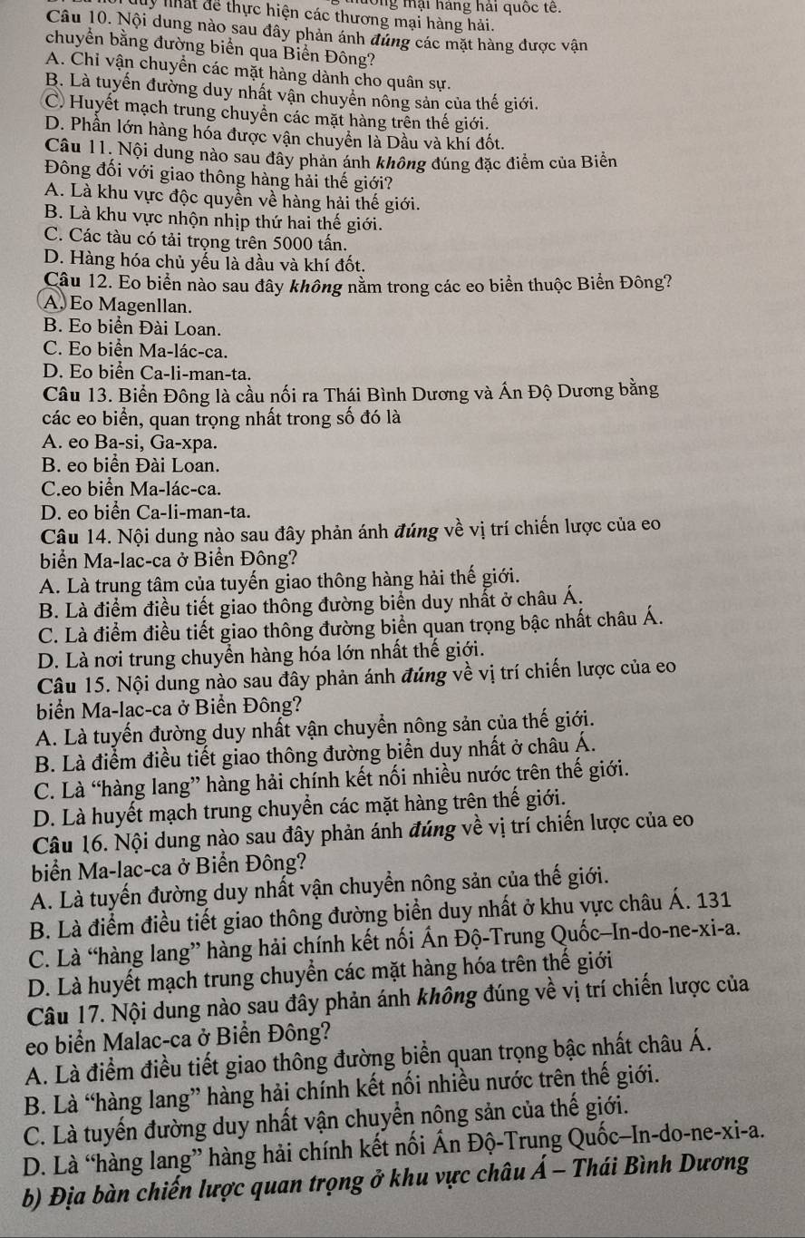 lông mại háng hải quốc tế.
Muy nhất để thực hiện các thương mại hàng hải.
Câu 10. Nội dung nào sau đây phản ánh đứng các mặt hàng được vận
chuyển bằng đường biển qua Biển Đông?
A. Chỉ vận chuyển các mặt hàng dành cho quân sự.
B. Là tuyến đường duy nhất vận chuyển nông sản của thế giới.
C. Huyết mạch trung chuyển các mặt hàng trên thế giới.
D. Phần lớn hàng hóa được vận chuyển là Dầu và khí đốt.
Câu 11. Nội dung nào sau đây phản ánh không đúng đặc điểm của Biển
Đông đối với giao thông hàng hải thế giới?
A. Là khu vực độc quyền về hàng hải thế giới.
B. Là khu vực nhộn nhịp thứ hai thế giới.
C. Các tàu có tải trọng trên 5000 tấn.
D. Hàng hóa chủ yếu là dầu và khí đốt.
Câu 12. Eo biển nào sau đây không nằm trong các eo biển thuộc Biển Đông?
A. Eo Magenllan.
B. Eo biển Đài Loan.
C. Eo biển Ma-lác-ca.
D. Eo biển Ca-li-man-ta.
Câu 13. Biển Đông là cầu nối ra Thái Bình Dương và Ấn Độ Dương bằng
các eo biển, quan trọng nhất trong số đó là
A. eo Ba-si, Ga-xpa.
B. eo biển Đài Loan.
C.eo biển Ma-lác-ca.
D. eo biển Ca-li-man-ta.
Câu 14. Nội dung nào sau đây phản ánh đúng về vị trí chiến lược của eo
biển Ma-lac-ca ở Biển Đông?
A. Là trung tâm của tuyến giao thông hàng hải thế giới.
B. Là điểm điều tiết giao thông đường biển duy nhất ở châu Á,
C. Là điểm điều tiết giao thông đường biển quan trọng bậc nhất châu Á.
D. Là nơi trung chuyển hàng hóa lớn nhất thế giới.
Câu 15. Nội dung nào sau đây phản ánh đúng về vị trí chiến lược của eo
biển Ma-lac-ca ở Biển Đông?
A. Là tuyến đường duy nhất vận chuyển nông sản của thế giới.
B. Là điểm điều tiết giao thông đường biển duy nhất ở châu Á.
C. Là “hàng lang” hàng hải chính kết nối nhiều nước trên thế giới.
D. Là huyết mạch trung chuyển các mặt hàng trên thế giới.
Câu 16. Nội dung nào sau đây phản ánh đúng về vị trí chiến lược của eo
biển Ma-lac-ca ở Biển Đông?
A. Là tuyến đường duy nhất vận chuyển nông sản của thế giới.
B. Là điểm điều tiết giao thông đường biển duy nhất ở khu vực châu Á. 131
C. Là “hàng lang” hàng hải chính kết nối Ấn Độ-Trung Quốc-In-do-ne-xi-a.
D. Là huyết mạch trung chuyển các mặt hàng hóa trên thế giới
Câu 17. Nội dung nào sau đây phản ánh không đúng về vị trí chiến lược của
eo biển Malac-ca ở Biển Đông?
A. Là điểm điều tiết giao thông đường biển quan trọng bậc nhất châu Á.
B. Là “hàng lang” hàng hải chính kết nối nhiều nước trên thế giới.
C. Là tuyến đường duy nhất vận chuyển nông sản của thế giới.
D. Là “hàng lang” hàng hải chính kết nối Ấn Độ-Trung Quốc-In-do-ne-xi-a.
b) Địa bàn chiến lược quan trọng ở khu vực châu Á - Thái Bình Dương