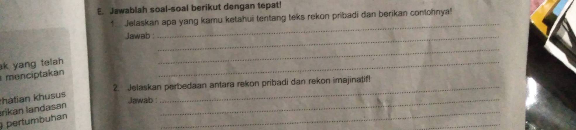 Jawablah soal-soal berikut dengan tepat! 
_ 
1. Jelaskan apa yang kamu ketahui tentang teks rekon pribadi dan berikan contohnya! 
Jawab :_ 
k yang telah 
_ 
menciptakan 
_ 
2. Jelaskan perbedaan antara rekon pribadi dan rekon imajinatif! 
hatian khusus 
Jawab :_ 
_ 
rikan landasan 
_ 
pertumbuhan