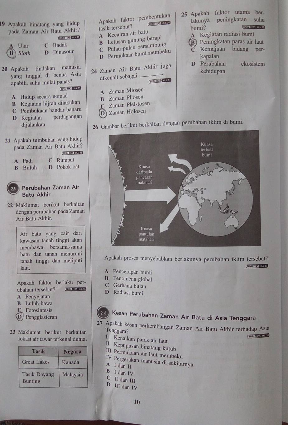 Apakah binatang yang hidup Apakah faktor pembentukan 25 Apakah faktor utama ber-
pada Zaman Air Batu Akhir? tasik tersebut? BUKU TES   lakunya peningkatan suhu
bumi?
BLYJTESE 
BUKU TEXS@ A Kecairan air batu
A Ular C Badak B Letusan gunung berapi A Kegiatan radiasi bumi
B Sloth D Dinasour C Pulau-pulau bersambung B) Peningkatan paras air laut
D Permukaan bumi membeku C Kemajuan bidang per-
kapalan
20 Apakah tindakan manusia 24 Zaman Air Batu Akhir juga D Perubahan ekosistem
yang tinggal di benua Asia dikenali sebagai_
kehidupan
apabila suhu mulai panas?
BUKUTEsY
BKLU TEKS《》
A Hidup secara nomad A Zaman Miosen
B Kegiatan hijrah dilakukan B Zaman Pliosen
C Zaman Pleistosen
C Pembukaan bandar baharu D Zaman Holosen
D Kegiatan perdagangan
    
dijalankan
26 Gambar berikut berkaitan dengan perubahan iklim di bumi.
21 Apakah tumbuhan yang hidup
pada Zaman Air Batu Akhir?
BUKU TEXS  
A Padi C Rumput
B Buluh D Pokok oat
25 Perubahan Zaman Air
Batu Akhir
22 Maklumat berikut berkaitan
dengan perubahan pada Zaman
Air Batu Akhir.
Air batu yang cair dari
kawasan tanah tinggi akan
membawa bersama-sama
batu dan tanah menuruni
tanah tinggi dan meliputi Apakah proses menyebabkan berlakunya perubahan iklim tersebut?
SUKU TEKS (S)
laut. A Pencerapan bumi
B Fenomena global
Apakah faktor berlaku per- C Gerhana bulan
ubahan tersebut? D Radiasi bumi
A Penyejatan
B Luluh hawa
C Fotosintesis  260 Kesan Perubahan Zaman Air Batu di Asia Tenggara
D Pengglasieran
27 Apakah kesan perkembangan Zaman Air Batu Akhir terhadap Asia
23 Maklumat berikut berkaitan Tenggara?
BUKU TEKS《“K
lokasi air tawar terkenal dunia. I Kenaikan paras air laut
I Kepupusan binatang kutub
III Permukaan air laut membeku
IV Pergerakan manusia di sekitarnya
A I dan I
B I dan IV
C II dan III
D III dan IV
10