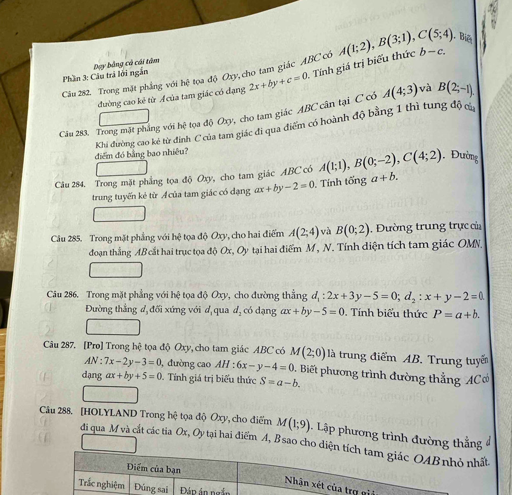 Biết
Phần 3: Câu trả lời ngắn Dạy bằng cả cái tâm
Câu 282. Trong mặt phẳng với hệ tọa độ Oxy, cho tam giác ABC có A(1;2),B(3;1),C(5;4) b-c.
đường cao kẻ từ Acủa tam giác có dạng 2x+by+c=0 Tính giá trị biểu thức
Câu 283. Trong mặt phẳng với hệ tọa độ Oxy, cho tam giác ABC cân tại C có A(4;3) và B(2;-1).
Khi đường cao kẻ từ đỉnh C của tam giác đi qua điểm có hoành độ bằng 1 thì tung độ của
điểm đó bằng bao nhiêu?
Câu 284. Trong mặt phẳng tọa độ Oxy, cho tam giác ABC có A(1;1),B(0;-2),C(4;2) Đường
trung tuyến kẻ từ Acủa tam giác có dạng ax+by-2=0.  Tính tổng a+b.
Câu 285. Trong mặt phẳng với hệ tọa độ Oxy, cho hai điểm A(2;4) và B(0;2).  Đường trung trực của
doạn thắng AB cắt hai trục tọa độ Ox, Oy tại hai điểm M, N. Tính diện tích tam giác OMN.
Câu 286. Trong mặt phẳng với hệ tọa độ Oxy, cho đường thắng d_1:2x+3y-5=0;d_2:x+y-2=0.
Đường thẳng d đối xứng với d qua d_2 có dạng ax+by-5=0. Tính biểu thức P=a+b.
Câu 287. [Pro] Trong hệ tọa độ Oxy,cho tam giác ABC có M(2;0) là trung điểm AB. Trung tuyển
AN : 7x-2y-3=0 , đường cao AH : 6x-y-4=0. Biết phương trình đường thắng ACơ
dạng ax+by+5=0. Tính giá trị biểu thức S=a-b.
frac 
Câu 288. [HOLYLAND Trong hệ tọa độ Oxy, cho điểm M(1;9) Lập phương trình đường thằng đ
đi qua M và cắt các tia Ox, Oy tại hai điểm A, Bsao cho diện tt