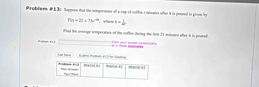 Problem #13： Suppose that the temperature of a cup of coffee t minutes after it is poured is given by
T(t)=22+73e^(-kt) ,where k= 1/40 . 
Find the average temperature of the coffee during the first 21 minutes after it is poured. 
Problem #13: Enter your answer symbolically, 
as in these examples 
Just Save Submit Problem #13 for Grading