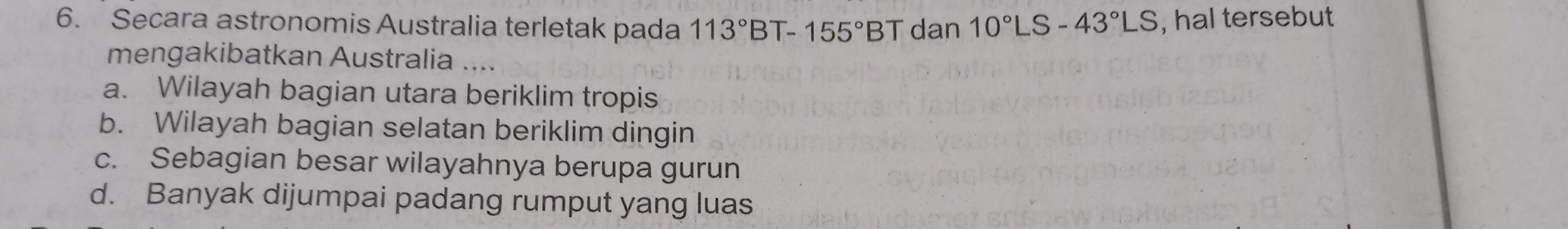 Secara astronomis Australia terletak pada 113°BT-155°BT dan 10°LS-43°LS , hal tersebut
mengakibatkan Australia ....
a. Wilayah bagian utara beriklim tropis
b. Wilayah bagian selatan beriklim dingin
c. Sebagian besar wilayahnya berupa gurun
d. Banyak dijumpai padang rumput yang luas