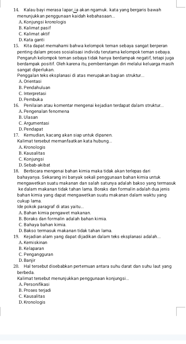 Kalau bayi merasa lapar,ia akan ngamuk. kata yang bergaris bawah
menunjukkan penggunaan kaidah kebahasaan...
A. Konjungsi kronologis
B. Kalimat pasif
C. Kalimat aktif
D. Kata ganti
15. Kita dapat memahami bahwa kelompok teman sebaya sangat berperan
penting dalam proses sosialisasi individu terutama kelompok teman sebaya.
Pengaruh kelompok teman sebaya tidak hanya berdampak negatif, tetapi juga
berdampak positif. Oleh karena itu, pembentangan diri melalui keluarga masih
sangat diperlukan.
Penggalan teks eksplanasi di atas merupakan bagian struktur...
A. Orientasi
B. Pendahuluan
C. Interpretasi
D. Pembuk a
16. Penilaian atau komentar mengenai kejadian terdapat dalam struktur...
A.Pengenalan fenomena
B. Ulasan
C. Argumentasi
D. Pendapat
17. Kemudian, kacang akan siap untuk dipanen.
Kalimat tersebut memanfaatkan kata hubung...
A. Kronologis
B. Kausalitas
C. Konjungsi
D. Sebab-akibat
18. Berbicara mengenai bahan kimia maka tidak akan terlepas dari
bahayanya. Sekarang ini banyak sekali penggunaan bahan kimia untuk
mengawetkan suatu makanan dan salah satunya adalah bakso yang termasuk
ke dalam makanan tidak tahan lama. Boraks dan formalin adalah dua jenis
bahan kimia yang dapat mengawetkan suatu makanan dalam waktu yang
cukup lama.
Ide pokok paragraf di atas yaitu...
A. Bahan kimia pengawet makanan.
B. Boraks dan formalin adalah bahan kimia.
C. Bahaya bahan kimia.
D. Bakso termasuk makanan tidak tahan lama.
19. Kejadian alam yang dapat dijadikan dalam teks eksplanasi adalah...
A. Kemi skinan
B. Kelaparan
C. Pengangguran
D. Banjir
20. Hal tersebut disebabkan pertemuan antara suhu darat dan suhu laut yang
berbed a.
Kalimat tersebut menunjukkan penggunaan konjungsi...
A. Personifikasi
B. Proses terjadi
C. Kausalitas
D. Kronologis