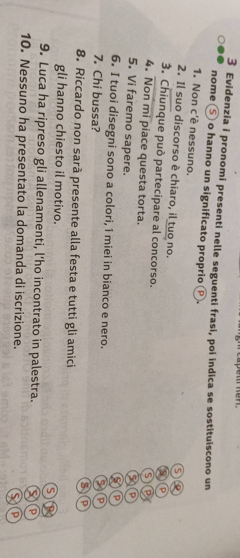 apeltl Kerl. 
3 Evidenzia i pronomi presenti nelle seguenti frasi, poi indica se sostituiscono un 
nome Ⓢ o hanno un significato proprio P. 
1. Non c'è nessuno. 
ς 
2. Il suo discorso è chiaro, il tuo no. 
D 
3. Chiunque può partecipare al concorso. 
P 
4. Non mi piace questa torta. 
P 
5. Vi faremo sapere. 
P 
6. I tuoi disegni sono a colori, i miei in bianco e nero. 
7. Chi bussa? 
Yd 
8. Riccardo non sarà presente alla festa e tutti gli amici 
gli hanno chiesto il motivo. 
S 
9. Luca ha ripreso gli allenamenti, l’ho incontrato in palestra. 
10. Nessuno ha presentato la domanda di iscrizione. 
D