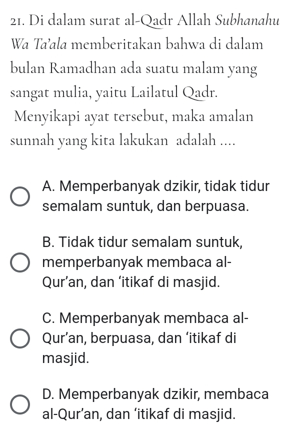 Di dalam surat al-Qadr Allah Subhanahu
Wa Taʼala memberitakan bahwa di dalam
bulan Ramadhan ada suatu malam yang
sangat mulia, yaitu Lailatul Qadr.
Menyikapi ayat tersebut, maka amalan
sunnah yang kita lakukan adalah ....
A. Memperbanyak dzikir, tidak tidur
semalam suntuk, dan berpuasa.
B. Tidak tidur semalam suntuk,
memperbanyak membaca al-
Qur’an, dan ‘itikaf di masjid.
C. Memperbanyak membaca al-
Qur’an, berpuasa, dan ‘itikaf di
masjid.
D. Memperbanyak dzikir, membaca
al-Qur’an, dan ‘itikaf di masjid.