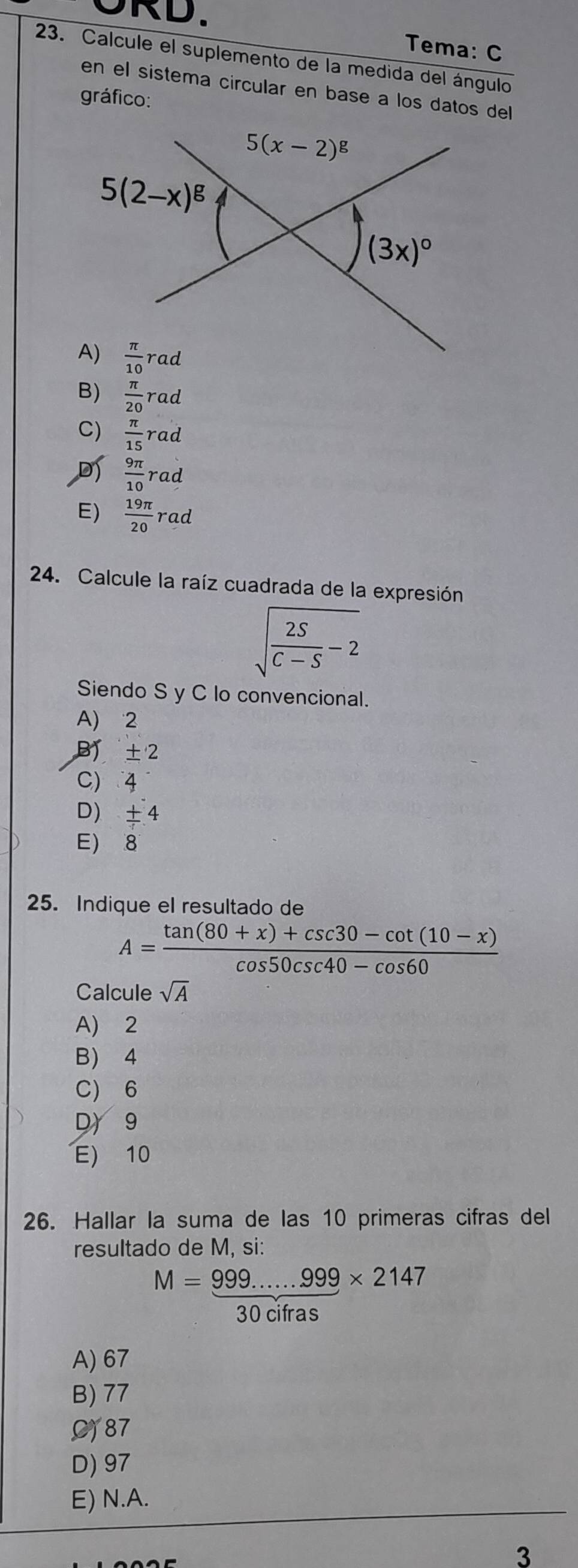 ORD.
Tema: C
23. Calcule el suplemento de la medida del ángulo
en el sistema circular en base a los datos del
gráfico:
B)  π /20 rad
C)  π /15 rad
 9π /10  rad
E)  19π /20 rad
24. Calcule la raíz cuadrada de la expresión
sqrt(frac 2S)C-S-2
Siendo S y C lo convencional.
A) 2
B ±2
C) 4
D): + 4
E) 8
25. Indique el resultado de
A= (tan (80+x)+csc 30-cot (10-x))/cos 50csc 40-cos 60 
Calcule sqrt(A)
A) 2
B) 4
C) 6
D 9
E) 10
26. Hallar la suma de las 10 primeras cifras del
resultado de M, si:
M= (999......999)/20 * 2147
30 citras
A) 67
B) 77
C)87
D) 97
E) N.A.
3