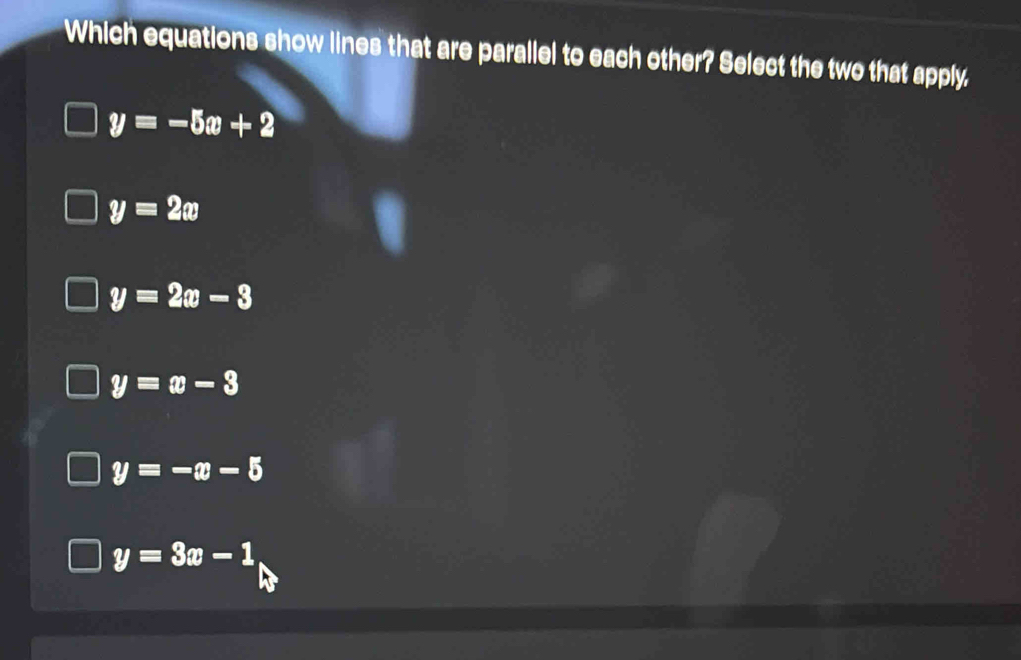 Which equations show lines that are parallel to each other? Select the two that apply.
y=-5x+2
y=2x
y=2x-3
y=x-3
y=-x-5
y=3x-1