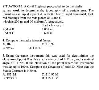 SITUATION 2. A Civil Engineer proceeded to do the stadia
survey work to determine the topography of a certain area. The
transit was set up at a point A, with the line of sight horizontal, took
rod readings from the rods placed at B and C
which is 200 m. and 60 m,from A respectively.
Stadia Intercept
Rod at B 2.001 m
Rod at C 0.600 m
4. Compute the stadia interval factor.
A. 182. C. 210.92
B. 99.93 D. 116.11
5. Using the same instrument this was used for determining the
elevation of point D with a stadia intercept of 2.12 m , and a vertical
angle of +4°22° , If the elevation of the point where the instrument
was set up is 100m. Compute the elevation of point D. Note that the
Stadia Constant is 0.30 m
A. 182. M C. 210.92 M
B. 99.93 m D. 116.11 M