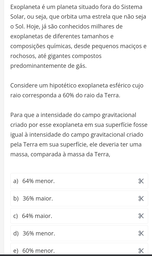 Exoplaneta é um planeta situado fora do Sistema
Solar, ou seja, que orbita uma estrela que não seja
o Sol. Hoje, já são conhecidos milhares de
exoplanetas de diferentes tamanhos e
composições químicas, desde pequenos maciços e
rochosos, até gigantes compostos
predominantemente de gás.
Considere um hipotético exoplaneta esférico cujo
raio corresponda a 60% do raio da Terra.
Para que a intensidade do campo gravitacional
criado por esse exoplaneta em sua superfície fosse
igual à intensidade do campo gravitacional criado
pela Terra em sua superfície, ele deveria ter uma
massa, comparada à massa da Terra,
a) 64% menor. X
b) 36% maior. X
c) 64% maior. X
d) 36% menor.
e) 60% menor.