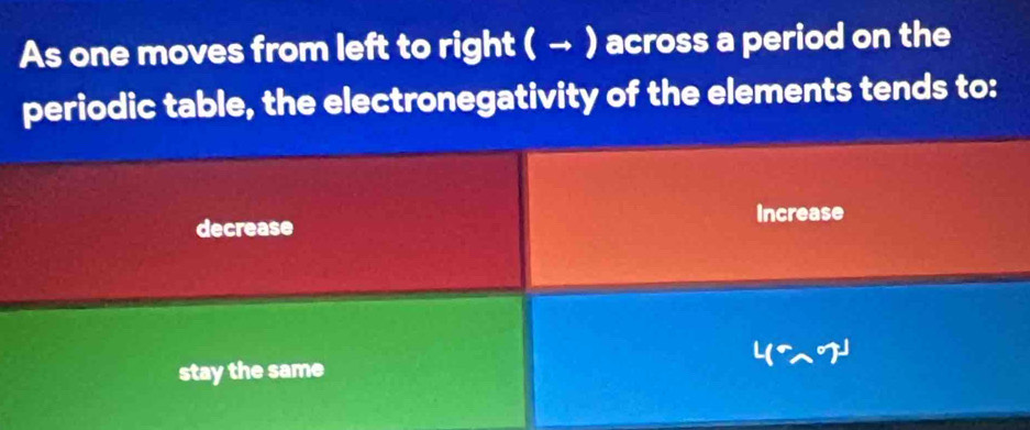 As one moves from left to right ( → ) across a period on the
periodic table, the electronegativity of the elements tends to:
decrease Increase
stay the same