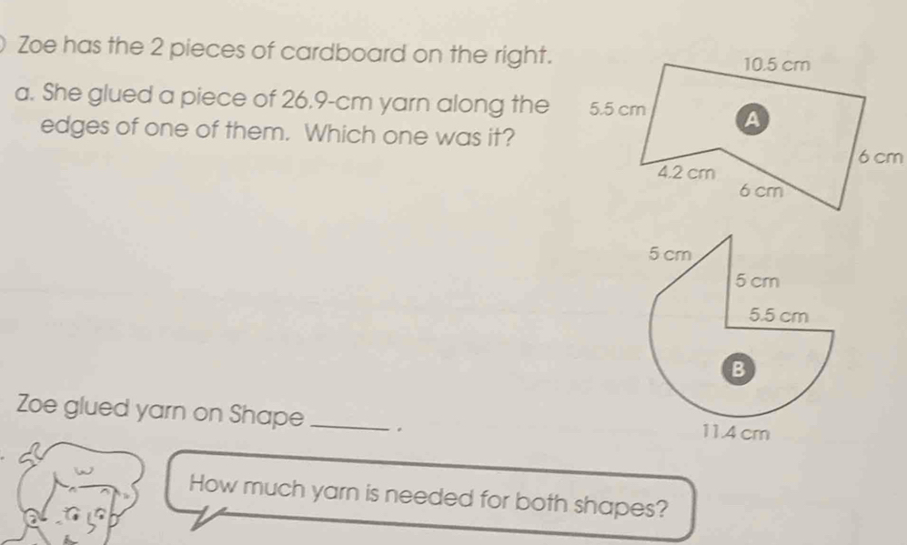 Zoe has the 2 pieces of cardboard on the right. 
a. She glued a piece of 26.9-cm yarn along the 
edges of one of them. Which one was it? 
Zoe glued yarn on Shape _. 
How much yarn is needed for both shapes?