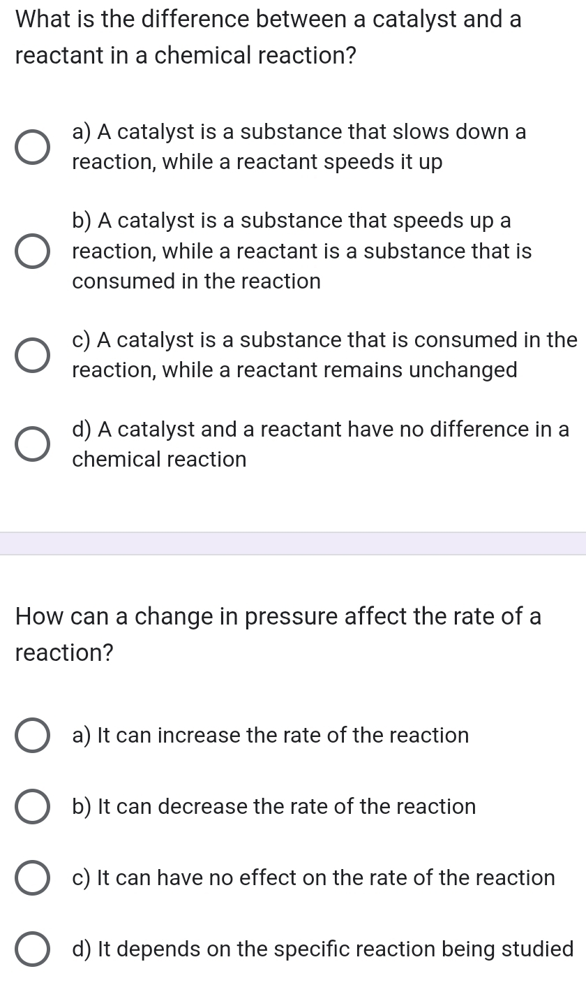 What is the difference between a catalyst and a
reactant in a chemical reaction?
a) A catalyst is a substance that slows down a
reaction, while a reactant speeds it up
b) A catalyst is a substance that speeds up a
reaction, while a reactant is a substance that is
consumed in the reaction
c) A catalyst is a substance that is consumed in the
reaction, while a reactant remains unchanged
d) A catalyst and a reactant have no difference in a
chemical reaction
How can a change in pressure affect the rate of a
reaction?
a) It can increase the rate of the reaction
b) It can decrease the rate of the reaction
c) It can have no effect on the rate of the reaction
d) It depends on the specific reaction being studied