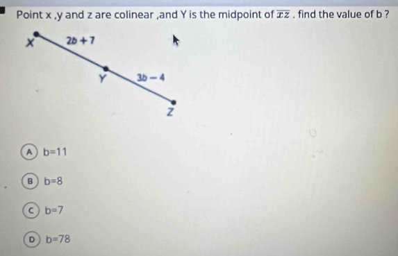 Point x , y and z are colinear ,and Y is the midpoint of overline xz. find the value of b ?
2b+7
Y 3b-4
2
a b=11
B b=8
C b=7
D b=78