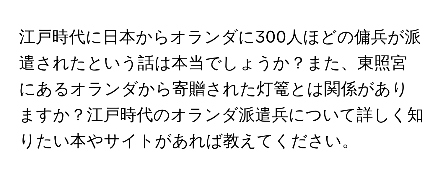 江戸時代に日本からオランダに300人ほどの傭兵が派遣されたという話は本当でしょうか？また、東照宮にあるオランダから寄贈された灯篭とは関係がありますか？江戸時代のオランダ派遣兵について詳しく知りたい本やサイトがあれば教えてください。