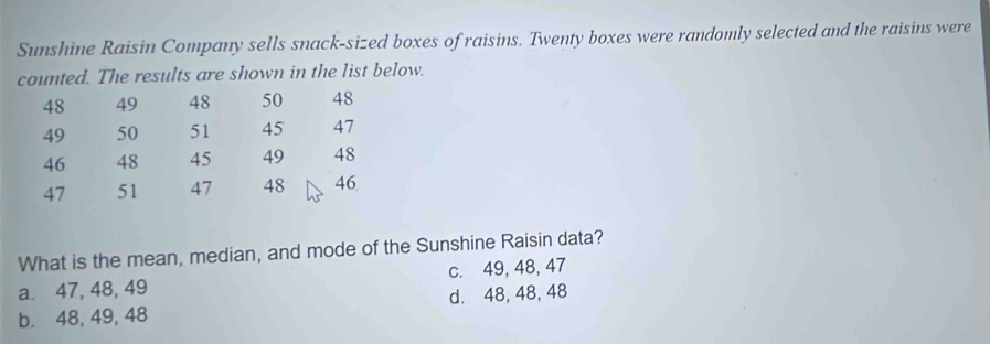 Sunshine Raisin Company sells snack-sized boxes of raisins. Twenty boxes were randomly selected and the raisins were
counted. The results are shown in the list below.
48 49 48 50 48
49 50 51 45 47
46 48 45 49 48
47 51 47 48 46
What is the mean, median, and mode of the Sunshine Raisin data?
a. 47, 48, 49 c. 49, 48, 47
b. 48, 49, 48 d. 48, 48, 48