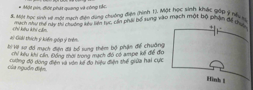 Một pin, điôt phát quang và công tắc. 
5. Một học sinh vẽ một mạch điện dùng chuông điện (hình 1). Một học sinh khác góp ý nếu m 
mạch như thế này thì chuông kêu liên tục, cần phải bổ sung vào mạch một bộ phận để 
chỉ kêu khi cần. 
a) Giải thích ý kiến góp ý trên. 
b) Vé sơ đổ mạch điện đã bổ sung thêm bộ phận để chuông 
chỉ kêu khi cần. Đồng thời trong mạch đó có ampe kế để đo 
cường độ dòng điện và vôn kế đo hiệu điện thế giữa hai cực 
của nguồn điện.