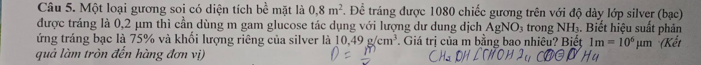 Một loại gương soi có diện tích bề mặt là 0, 8m^2. Để tráng được 1080 chiếc gương trên với độ dày lớp silver (bạc) 
được tráng là 0,2 μm thì cần dùng m gam glucose tác dụng với lượng dư dung dịch AgNO_3 trong NH 3. Biết hiệu suất phản 
ứng tráng bạc là 75% và khối lượng riêng của silver là 10,49g/cm^3. Giá trị của m bằng bao nhiêu? Biết 1m=10^6 μm (Kết 
quả làm tròn đến hàng đơn vị)