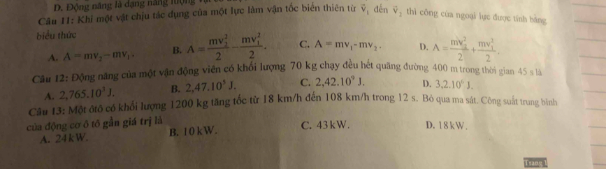 Động năng là dạng năng lưộng
Câu 11: Khi một vật chịu tác dụng của một lực làm vận tốc biến thiên từ vector V_1 đến vector V_2 thì công của ngoại lực được tính bằng
biểu thức
A. A=mv_2-mv_1 B. A=frac (mv_2)^22-frac (mv_1)^22. C. A=mv_1-mv_2. D. A=frac (mv_2)^22+frac (mv_1)^22. 
Câu 12: Động năng của một vận động viên có khối lượng 70 kg chạy đều hết quãng đường 400 m trong thời gian 45 s là
A. 2,765.10^3J. B. 2,47.10^5J. C. 2, 42.10^9J. D. 3, 2.10^6J. 
Câu 13: Một ôtô có khối lượng 1200 kg tăng tốc từ 18 km/h đến 108 km/h trong 12 s. Bỏ qua ma sát. Công suất trung bình
của động cơ ô tô gần giá trị là C. 43kW. D. 18 k W.
A. 24 k W. B. 1 0 kW.
Trang 1