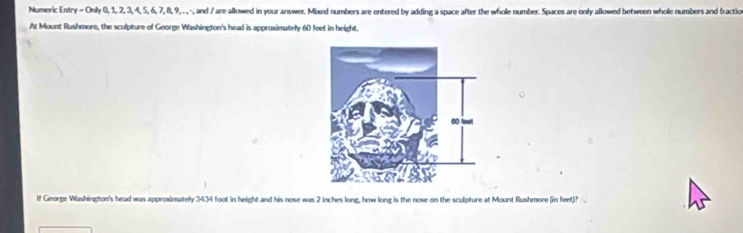 Numeric Entry - Only 0, 1, 2, 3, 4, 5, 6, 7, 8, 9, . , -, and / are allowed in your answer. Mixd numbers are entered by adding a space after the whole number. Spaces are only allowed between whole numbers and fractio 
At Mount Rushmore, the sculpture of George Washington's head is approximately 60 feet in height. 
If George Washington's head was approximately 3434 foot in height and his nose was 2 inches long, how long is the nose on the sculpture at Mount Rushmore (in feet)?