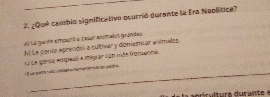 ¿Qué cambio significativo ocurrió durante la Era Neolítica?
a) La gente empezó a cazar animales grandes.
b) La gente aprendió a cultivar y domesticar animales.
c) La gente empezó a migrar con más frecuencia.
_
d) La geme sólo utilizaba herramientas de piedra.
la agricultura durante é