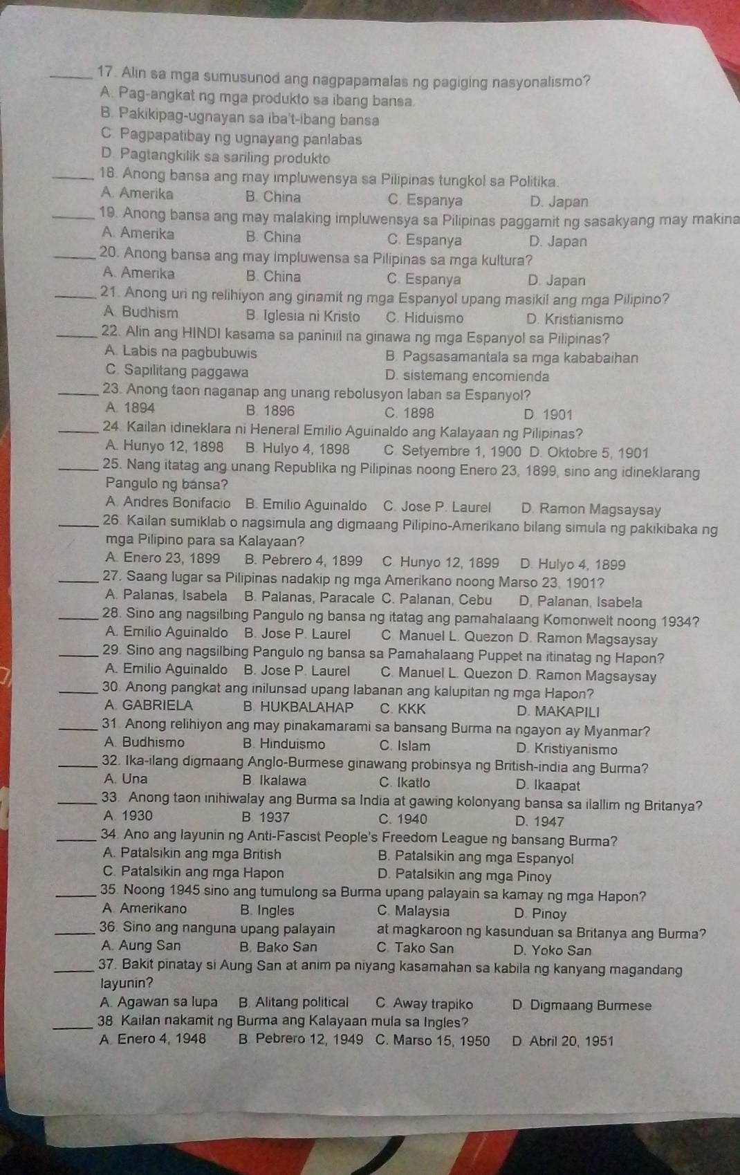 Alin sa mga sumusunod ang nagpapamalas ng pagiging nasyonalismo?
A. Pag-angkat ng mga produkto sa ibang bansa
B. Pakikipag-ugnayan sa iba't-ibang bansa
C. Pagpapatibay ng ugnayang panlabas
D. Pagtangkilik sa sariling produkto
_18. Anong bansa ang may impluwensya sa Pilipinas tungkol sa Politika.
A. Amerika B. China C. Espanya D. Japan
_19. Anong bansa ang may malaking impluwensya sa Pilipinas paggamit ng sasakyang may makina
A. Amerika B. China C. Espanya D. Japan
_20. Anong bansa ang may impluwensa sa Pilipinas sa mga kultura?
A. Amerika B. China C. Espanya D. Japan
_21. Anong uni ng relihiyon ang ginamit ng mga Espanyol upang masikil ang mga Pilipino?
A Budhism B. Iglesia ni Kristo C. Hiduismo D. Kristianismo
_22. Alin ang HINDI kasama sa paniniil na ginawa ng mga Espanyol sa Pilipinas?
A. Labis na pagbubuwis B. Pagsasamantala sa mga kababaihan
C. Sapilitang paggawa D. sistemang encomienda
_23. Anong taon naganap ang unang rebolusyon laban sa Espanyol?
A. 1894 B. 1896 C. 1898 D. 1901
_24. Kailan idineklara ni Heneral Emilio Aguinaldo ang Kalayaan ng Pilipinas?
A. Hunyo 12, 1898 B. Hulyo 4, 1898 C. Setyembre 1, 1900 D. Oktobre 5, 1901
_25. Nang itatag ang unang Republika ng Pilipinas noong Enero 23, 1899, sino ang idineklarang
Pangulo ng bansa?
A. Andres Bonifacio B. Emilio Aguinaldo C. Jose P. Laurel D Ramon Magsaysay
_26. Kailan sumiklab o nagsimula ang digmaang Pilipino-Amerikano bilang simula ng pakikibaka ng
mga Pilipino para sa Kalayaan?
A. Enero 23, 1899 B. Pebrero 4, 1899 C Hunyo 12, 1899 D. Hulyo 4, 1899
_27. Saang lugar sa Pilipinas nadakip ng mga Amerikano noong Marso 23. 1901?
A. Palanas, Isabela B. Palanas, Paracale C. Palanan, Cebu D. Palanan, Isabela
_28. Sino ang nagsilbing Pangulo ng bansa ng itatag ang pamahalaang Komonwelt noong 1934?
A. Emilio Aguinaldo B. Jose P. Laurel C. Manuel L. Quezon D. Ramon Magsaysay
_29. Sino ang nagsilbing Pangulo ng bansa sa Pamahalaang Puppet na itinatag ng Hapon?
A. Emilio Aguinaldo B. Jose P. Laurel C. Manuel L. Quezon D. Ramon Magsaysay
_30. Anong pangkat ang inilunsad upang labanan ang kalupitan ng mga Hapon?
A. GABRIELA B HUKBALAHAP C. KKK D. MAKAPILI
_31 Anong relihiyon ang may pinakamarami sa bansang Burma na ngayon ay Myanmar?
A. Budhismo B. Hinduismo C. Islam D. Kristiyanismo
_32. Ika-ilang digmaang Anglo-Burmese ginawang probinsya ng British-india ang Burma?
A. Una B. Ikalawa C. Ikatlo D. Ikaapat
_33. Anong taon inihiwalay ang Burma sa India at gawing kolonyang bansa sa ilallim ng Britanya?
A. 1930 B 1937 C. 1940 D. 1947
_34. Ano ang layunin ng Anti-Fascist People's Freedom League ng bansang Burma?
A. Patalsikin ang mga British B. Patalsikin ang mga Espanyol
C. Patalsikin ang mga Hapon D. Patalsikin ang mga Pinoy
_35. Noong 1945 sino ang tumulong sa Burma upang palayain sa kamay ng mga Hapon?
A Amerikano B. Ingles C. Malaysia D. Pinoy
_36. Sino ang nanguna upang palayain at magkaroon ng kasunduan sa Britanya ang Burma?
A. Aung San B. Bako San C Tako San D. Yoko San
_37. Bakit pinatay si Aung San at anim pa niyang kasamahan sa kabila ng kanyang magandang
layunin?
A. Agawan sa lupa B. Alitang political C Away trapiko D. Digmaang Burmese
_38 Kailan nakamit ng Burma ang Kalayaan mula sa Ingles?
A Enero 4, 1948 B. Pebrero 12, 1949 C. Marso 15, 1950 D. Abril 20, 1951