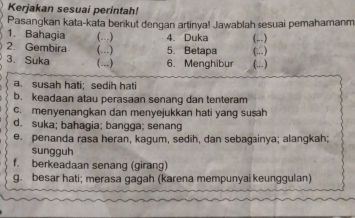 Kerjakan sesuai perintah! 
Pasangkan kata-kata berikut dengan artinya! Jawablah sesuai pemahamanm 
1. Bahagia (..) 4. Duka (,.) 
2. Gembira (..) 5. Betapa (.) 
3. Suka (...) 6. Menghibur (.) 
a. susah hati; sedih hati 
b. keadaan atau perasaan senang dan tenteram 
c. menyenangkan dan menyejukkan hati yang susah 
d. suka; bahagia; bangga; senang 
e. penanda rasa heran, kagum, sedīh, dan sebagainya; alangkah; 
sungguh 
f. berkeadaan senang (girang) 
g. besar hati; merasa gagah (karena mempunyai keunggulan)