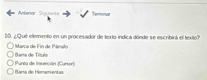 Anterior Siguiente Terminar
10. ¿Qué elemento en un procesador de texto indica dónde se escribirá el texto?
Marca de Fin de Párrafo
Barra de Título
Punto de Inserción (Cursor)
Barra de Herramientas