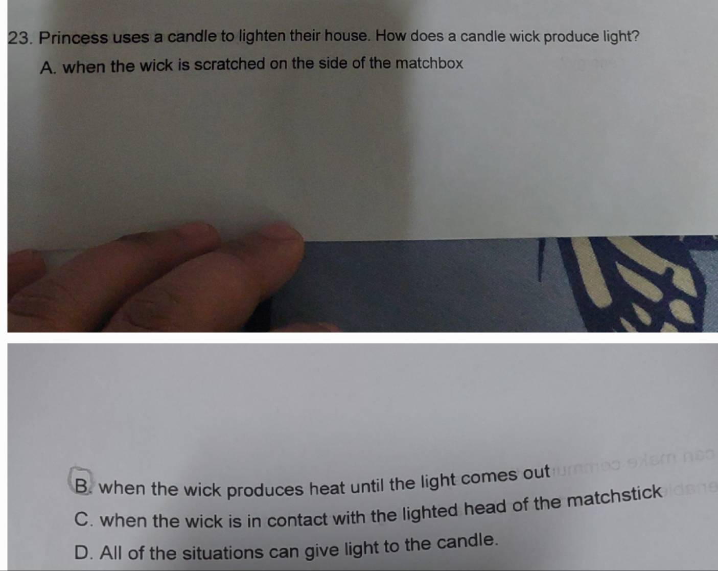 Princess uses a candle to lighten their house. How does a candle wick produce light?
A. when the wick is scratched on the side of the matchbox
B. when the wick produces heat until the light comes out
C. when the wick is in contact with the lighted head of the matchstick
D. All of the situations can give light to the candle.