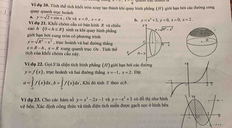 x=frac 4 quanh trục hoành là
Ví dụ 20. Tính thể tích khối tròn xoay tạo thành khi quay hình phẳng (H) giới hạn bởi các đường cong
quay quanh trục hoành
a. y=sqrt(2+sin x) , Ox và x=0,x=π .
b. y=x^2+3,y=0,x=0,x=2.
Ví dụ 21. Khối chỏm cầu có bán kính R và chiều
cao h (0 sinh ra khi quay hình phẳng
giới hạn bởi cung tròn có phương trình
y=sqrt(R^2-x^2) , trục hoành và hai đường thẳng
x=R-h,x=R xung quanh trục Ox . Tính thể
tích của khối chỏm cầu này.
Ví dụ 22. Gọi S là diện tích hình phẳng (H) giới hạn bởi các đường
y=f(x) , trục hoành và hai đường thẳng x=-1,x=2. Đặt
a=∈tlimits _(-1)^0f(x)dx,b=∈tlimits _0^(2f(x)dx , Khi đó tính S theo a; b .
Ví dụ 23. Cho các hàm số y=x^2)-2x-1 và y=-x^2+3 có đồ thị như hình
y=-1
vẽ bên. Xác định công thức và tính diện tích miền được gạch sọc ở hình bên
-1
5
x^2+1