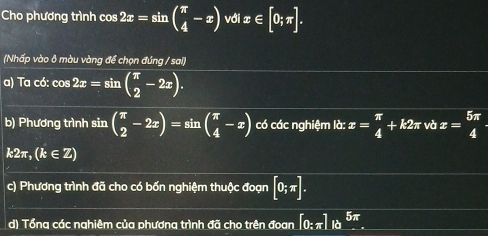 Cho phương trình cos 2x=sin beginpmatrix π  4endpmatrix với z [0;π ].
ix∈
(Nhấp vào ô màu vàng để chọn đúng / sai] 
a) Ta có: cos 2x=sin ( π /2 -2x). 
b) Phương trình sin beginpmatrix π  2endpmatrix -2x)=sin beginpmatrix π  4endpmatrix có các nghiệm ld:x= π /4 +k2π vbx= 5π /4 
k2π , (k∈ Z)
c) Phương trình đã cho có bốn nghiệm thuộc đoạn [0;π ]. 
d) Tổng các nghiêm của phương trình đã cho trên đoan [0:π ].1a^(5π).