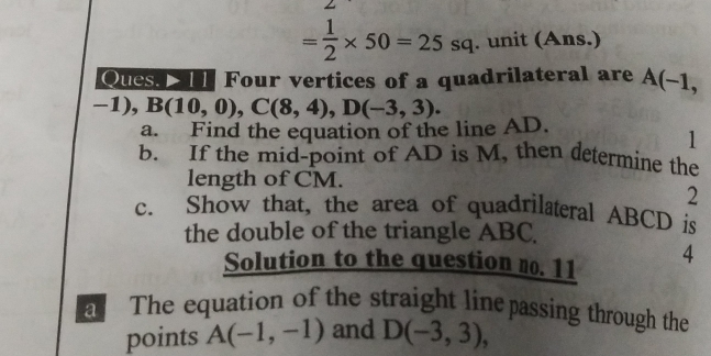 = 1/2 * 50=25sq. unit (Ans.) 
Ques. I11 Four vertices of a quadrilateral are A(-1,
-1), . B(10,0), C(8,4), D(-3,3). 
a. Find the equation of the line AD. 
1 
b. If the mid-point of AD is M, then determine the 
length of CM. 
2 
c. Show that, the area of quadrilateral ABCD is 
the double of the triangle ABC. 
Solution to the question no. 11 
4 
a The equation of the straight linepassing through the 
points A(-1,-1) and D(-3,3),