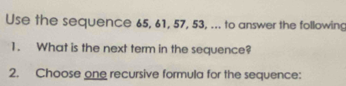 Use the sequence 65, 61, 57, 53, ... to answer the following 
1. What is the next term in the sequence? 
2. Choose one recursive formula for the sequence: