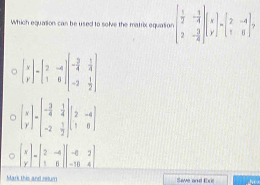 Which equation can be used to solve the matrix equation beginbmatrix  1/2 &- 1/4  2&- 3/4 endbmatrix beginbmatrix x yendbmatrix =beginbmatrix 2&-4 1&0endbmatrix.
beginbmatrix x yendbmatrix =beginbmatrix 2&-4 1&6endbmatrix beginbmatrix - 3/4 & 1/4  -2& 1/2 endbmatrix
Mark this and return Save and Exit Nex