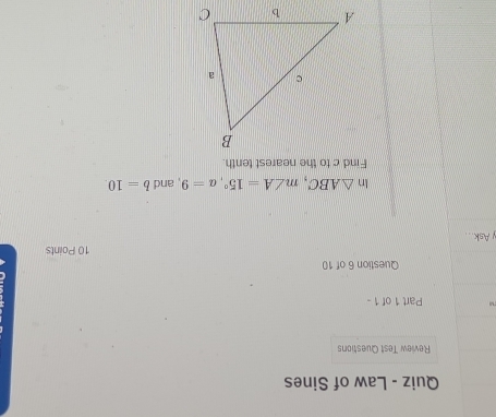 Quiz - Law of Sines 
Review Test Questions 
M Part 1 of 1 - 
Question 6 of 10 
10 Points 
y Ask... 
In △ ABC, m∠ A=15°, a=9 , and b=10. 
Find c to the nearest tenth.