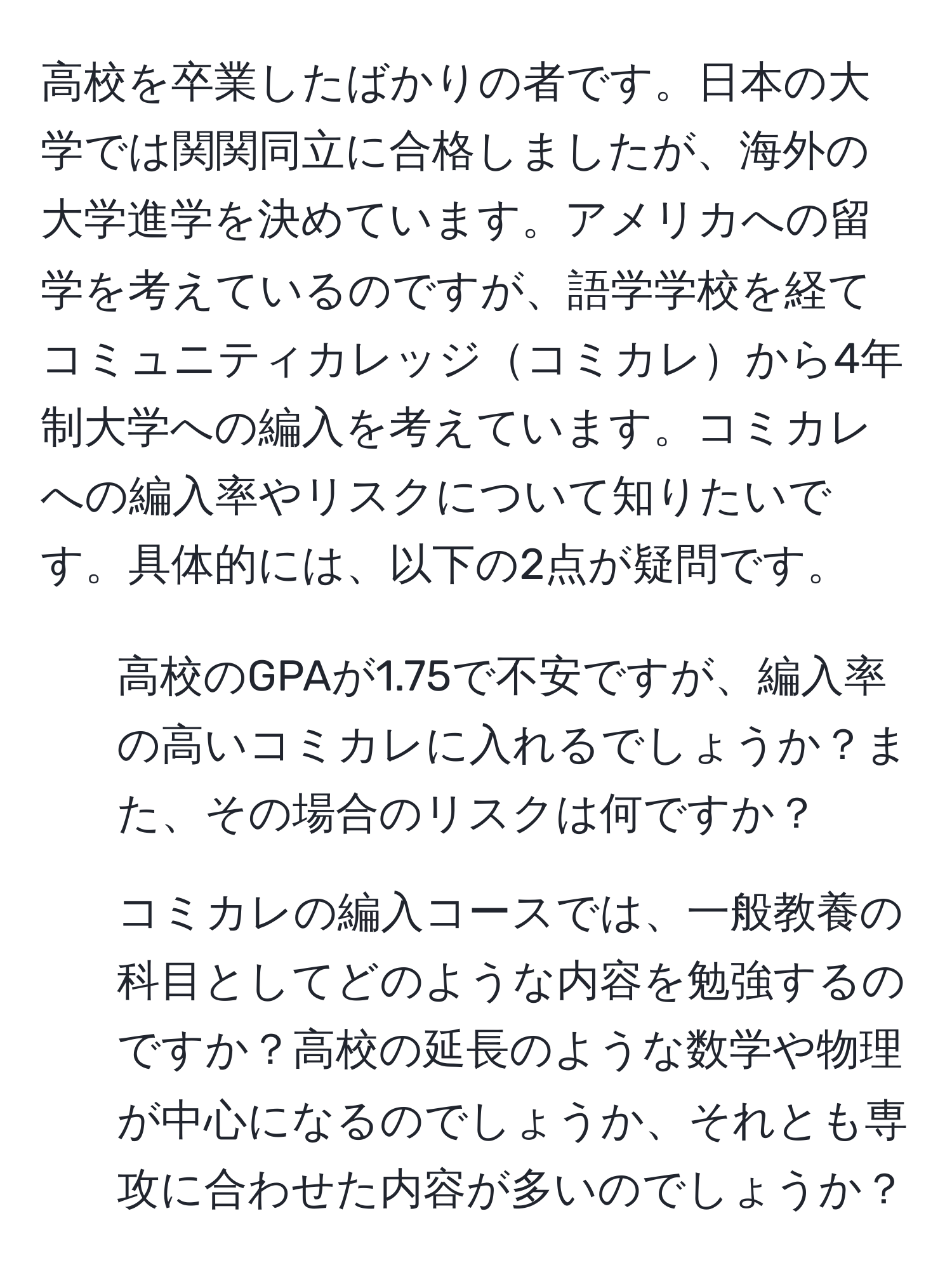 高校を卒業したばかりの者です。日本の大学では関関同立に合格しましたが、海外の大学進学を決めています。アメリカへの留学を考えているのですが、語学学校を経てコミュニティカレッジコミカレから4年制大学への編入を考えています。コミカレへの編入率やリスクについて知りたいです。具体的には、以下の2点が疑問です。  
1. 高校のGPAが1.75で不安ですが、編入率の高いコミカレに入れるでしょうか？また、その場合のリスクは何ですか？  
2. コミカレの編入コースでは、一般教養の科目としてどのような内容を勉強するのですか？高校の延長のような数学や物理が中心になるのでしょうか、それとも専攻に合わせた内容が多いのでしょうか？