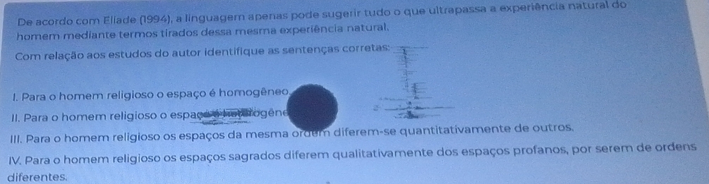 De acordo com Eliade (1994), a linguagem apenas pode sugerir tudo o que ultrapassa a experiência natural do
homem mediante termos tirados dessa mesma experiência natural.
Com relação aos estudos do autor identifique as sentenças corretas:
1. Para o homem religioso o espaço é homogêneo
II. Para o homem religioso o espace a hav rogene
III. Para o homem religioso os espaços da mesma ordem diferem-se quantitativamente de outros.
IV. Para o homem religioso os espaços sagrados diferem qualitativamente dos espaços profanos, por serem de ordens
diferentes.