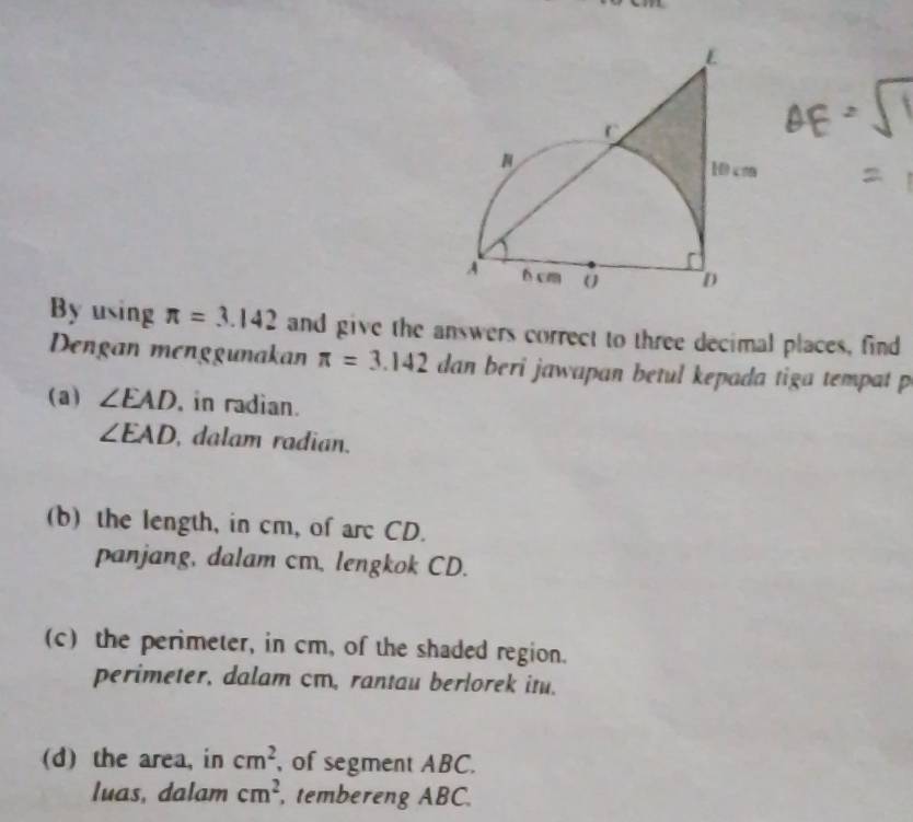 By using π =3.142 and give the answers correct to three decimal places, find 
Dengan menggunakan π =3.142 dan beri jawapan betul kepada tiga tempat p
(a) ∠ EAD , in radian.
∠ EAD , dalam radian. 
(b) the length, in cm, of arc CD. 
panjang, dalam cm. lengkok CD. 
(c) the perimeter, in cm, of the shaded region. 
perimeter, dalam cm, rantau berlorek itu. 
(d) the area, in cm^2 , of segment ABC. 
luas, dalam cm^2 , tembereng ABC.