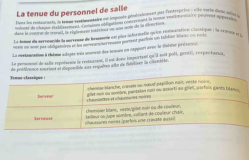 La tenue du personnel de salle 
Dans les restaurants, la tenue vestimentaire est imposée généralement par l'entreprise : elle varie donc selon la 
volonté de chaque établissement. Certaines obligations concernant la tenue vestimentaire peuvent apparaître 
dans le contrat de travail, le règlement intérieur ou une note de la direction. 
La tenue du serveur/de la serveuse de brasserie est plus informelle qu'en restauration classique : la cravate et la 
veste ne sont pas obligatoires et les serveurs/serveuses portent parfois un tablier blanc ou noir. 
La restauration à thème adopte très souvent des tenues en rapport avec le thème présenté. 
Le personnel de salle représente le restaurant, il est donc important qu’il soit poli, gentil, respectueux, 
de préférence souriant et disponible aux requêtes afin de fidéliser la clientèle.