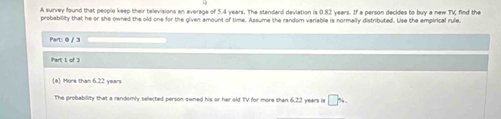 A survey found that people keep their televisions an average of 5.4 years. The standard deviation is 0.82 years. If a person decides to buy a new TV, find the 
probability that he or she owned the old one for the given amount of time. Assume the random variable is normally distributed. Use the empirical rule, 
Part: 0 / 3 
Part 1 of 3 
(a) More than 6.22 years
The probability that a randomly selected person owned his or her old TV for more than 6.22 years is □ %.