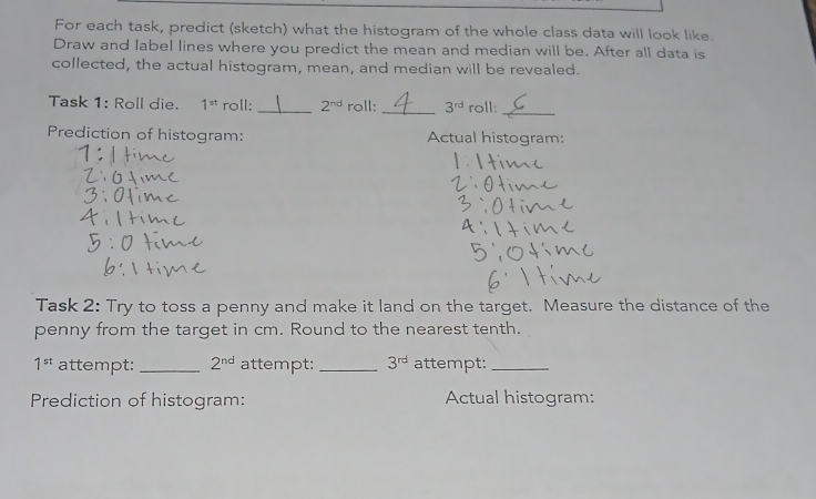 For each task, predict (sketch) what the histogram of the whole class data will look like. 
Draw and label lines where you predict the mean and median will be. After all data is 
collected, the actual histogram, mean, and median will be revealed. 
Task 1: Roll die. 1^(st) roll: _ 2^(nd) roll: _ 3^(rd) roll: 
_ 
Prediction of histogram: Actual histogram: 
Task 2: Try to toss a penny and make it land on the target. Measure the distance of the 
penny from the target in cm. Round to the nearest tenth.
1^(st) attempt: _ 2^(nd) attempt:_ 3^(rd) attempt:_ 
Prediction of histogram: Actual histogram: