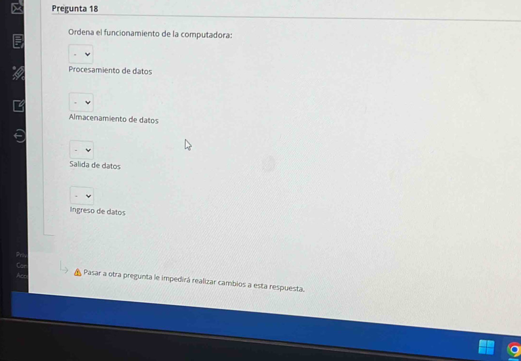 Pregunta 18
Ordena el funcionamiento de la computadora:
Procesamiento de datos
Almacenamiento de datos
Salida de datos
Ingreso de datos
Priv
Car
Aco
Pasar a otra pregunta le impedirá realizar cambios a esta respuesta.