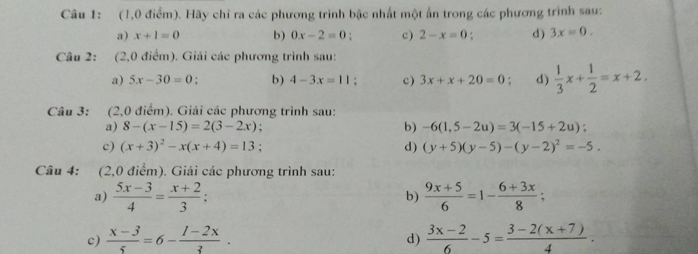 (1,0 điểm). Hãy chỉ ra các phương trình bậc nhất một ấn trong các phương trình sau: 
a) x+1=0 b) 0x-2=0 c ) 2-x=0 : d) 3x=0. 
Câu 2: (2,0 điểm). Giải các phương trình sau: 
a) 5x-30=0 : b) 4-3x=11 c) 3x+x+20=0 : d)  1/3 x+ 1/2 =x+2, 
Câu 3: (2,0 điểm). Giải các phương trình sau: 
a) 8-(x-15)=2(3-2x) b) -6(1,5-2u)=3(-15+2u) : 
c) (x+3)^2-x(x+4)=13; d) (y+5)(y-5)-(y-2)^2=-5, 
Câu 4: (2,0 điểm). Giải các phương trình sau: 
a)  (5x-3)/4 = (x+2)/3 ;  (9x+5)/6 =1- (6+3x)/8 ; 
b) 
c)  (x-3)/5 =6- (1-2x)/3 .  (3x-2)/6 -5= (3-2(x+7))/4 . 
d)