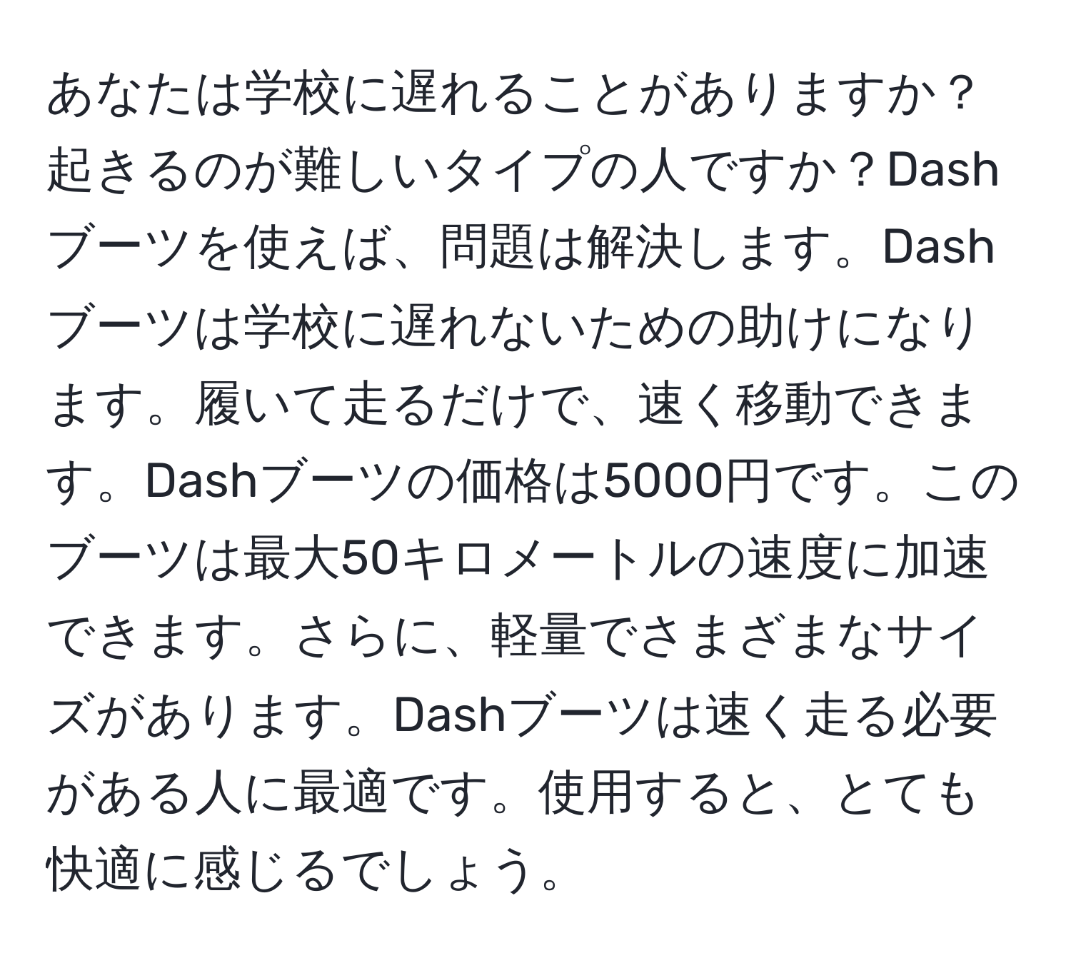 あなたは学校に遅れることがありますか？起きるのが難しいタイプの人ですか？Dashブーツを使えば、問題は解決します。Dashブーツは学校に遅れないための助けになります。履いて走るだけで、速く移動できます。Dashブーツの価格は5000円です。このブーツは最大50キロメートルの速度に加速できます。さらに、軽量でさまざまなサイズがあります。Dashブーツは速く走る必要がある人に最適です。使用すると、とても快適に感じるでしょう。