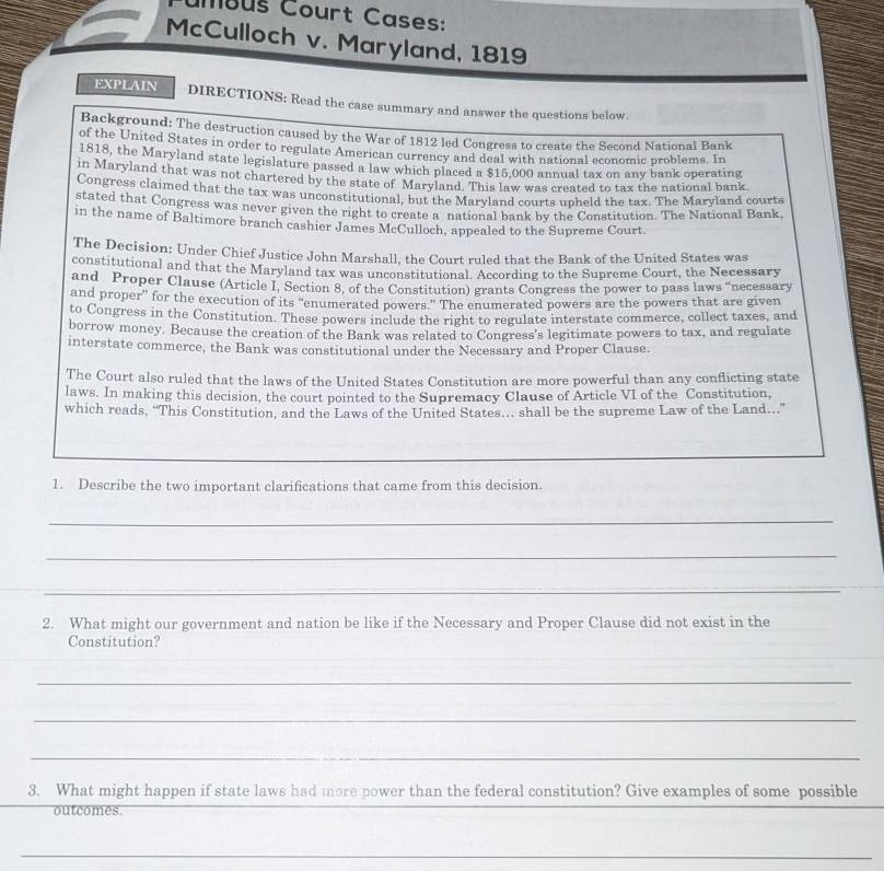 ambus Court Cases: 
McCulloch v. Maryland, 1819 
EXPLAIN DIRECTIONS: Read the case summary and answer the questions below. 
Background: The destruction caused by the War of 1812 led Congress to create the Second National Bank 
of the United States in order to regulate American currency and deal with national economic problems. In 
1818, the Maryland state legislature passed a law which placed a $15,000 annual tax on any bank operating 
in Maryland that was not chartered by the state of Maryland. This law was created to tax the national bank 
Congress claimed that the tax was unconstitutional, but the Maryland courts upheld the tax. The Maryland courts 
stated that Congress was never given the right to create a national bank by the Constitution. The National Bank, 
in the name of Baltimore branch cashier James McCulloch, appealed to the Supreme Court. 
The Decision: Under Chief Justice John Marshall, the Court ruled that the Bank of the United States was 
constitutional and that the Maryland tax was unconstitutional. According to the Supreme Court, the Necessary 
and Proper Clause (Article I. Section 8, of the Constitution) grants Congress the power to pass laws "necessary 
and proper” for the execution of its “enumerated powers.” The enumerated powers are the powers that are given 
to Congress in the Constitution. These powers include the right to regulate interstate commerce, collect taxes, and 
borrow money. Because the creation of the Bank was related to Congress's legitimate powers to tax, and regulate 
interstate commerce, the Bank was constitutional under the Necessary and Proper Clause. 
The Court also ruled that the laws of the United States Constitution are more powerful than any conflicting state 
laws. In making this decision, the court pointed to the Supremacy Clause of Article VI of the Constitution, 
which reads, “This Constitution, and the Laws of the United States.. shall be the supreme Law of the Land. 
1. Describe the two important clarifications that came from this decision. 
_ 
_ 
_ 
2. What might our government and nation be like if the Necessary and Proper Clause did not exist in the 
Constitution? 
_ 
_ 
_ 
3. What might happen if state laws had more power than the federal constitution? Give examples of some possible 
outcomes. 
_