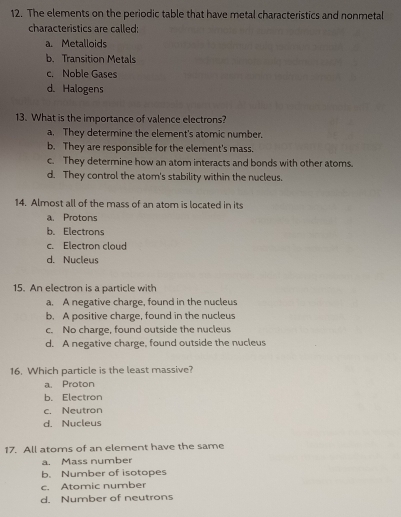 The elements on the periodic table that have metal characteristics and nonmetal
characteristics are called:
a. Metalloids
b. Transition Metals
c. Noble Gases
d. Halogens
13. What is the importance of valence electrons?
a. They determine the element's atomic number.
b. They are responsible for the element's mass.
c. They determine how an atom interacts and bonds with other atoms.
d. They control the atom's stability within the nucleus.
14. Almost all of the mass of an atom is located in its
a. Protons
b. Electrons
c. Electron cloud
d. Nucleus
15. An electron is a particle with
a. A negative charge, found in the nucleus
b. A positive charge, found in the nucleus
c. No charge, found outside the nucleus
d. A negative charge, found outside the nucleus
16. Which particle is the least massive?
a. Proton
b. Electron
c. Neutron
d. Nucleus
17. All atoms of an element have the same
a. Mass number
b. Number of isotopes
c. Atomic number
d. Number of neutrons
