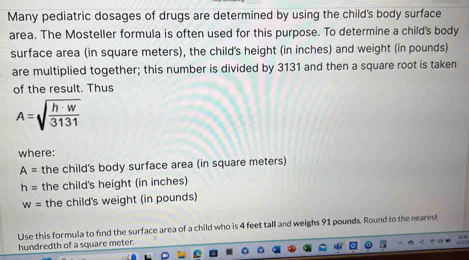 Many pediatric dosages of drugs are determined by using the child's body surface 
area. The Mosteller formula is often used for this purpose. To determine a child's body 
surface area (in square meters), the child's height (in inches) and weight (in pounds) 
are multiplied together; this number is divided by 3131 and then a square root is taken 
of the result. Thus
A=sqrt(frac h· w)3131
where:
A= the child's body surface area (in square meters)
h= the child's height (in inches)
w= the child's weight (in pounds) 
Use this formula to find the surface area of a child who is 4 feet tall and weighs 91 pounds. Round to the nearest 
hundredth of a square meter.