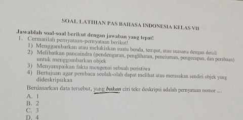 SOAL LATIHAN PAS BAHASA INDONESIA KELAS VII
Jawablah soal-soal berikut dengan jawaban yang tepat!
1. Cermatilah pernyataan-pernyataan berikut!
1) Menggambarkan atau melukiskan suatu benda, tempat, atau suasana dengan detail
2) Melibatkan pancaindra (pendengaran, penglihatan, penciuman, pengecapan, dan perabaan)
untuk menggambarkan objek
3) Menyampaikan fakta mengenai sebuah peristiwa
4) Bertujuan agar pembaca seolah-olah dapat melihat atau merasakan sendiri objek yang
dideskripsikan
Berdasarkan data tersebut, yang bukan ciri teks deskripsi adalah pernyataan nomor ....
A. 1
B. 2
C. 3
D. 4