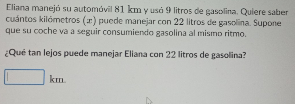 Eliana manejó su automóvil 81 km y usó 9 litros de gasolina. Quiere saber 
cuántos kilómetros (x) puede manejar con 22 litros de gasolina. Supone 
que su coche va a seguir consumiendo gasolina al mismo ritmo. 
¿Qué tan lejos puede manejar Eliana con 22 litros de gasolina? 
| kn n