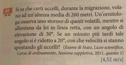 Si sa che certi uccelli, durante la migrazione, vola- 
no ad un’altezza media di 260 metri. Un’ornitolo- 
ga osserva uno stormo di questi volatili, mentre si 
allontana da lei in linea retta, con un angolo di 
elevazione di 30°. Se un minuto più tardi tale 
angolo si è ridotto a 20° , con che velocità si stanno 
spostando gli uccelli? (Esame di Stato, Liceo scientifico, 
Corso di ordinamento, Sessione suppletiva, 2011, quesito 1)
[4,52 m/s ]