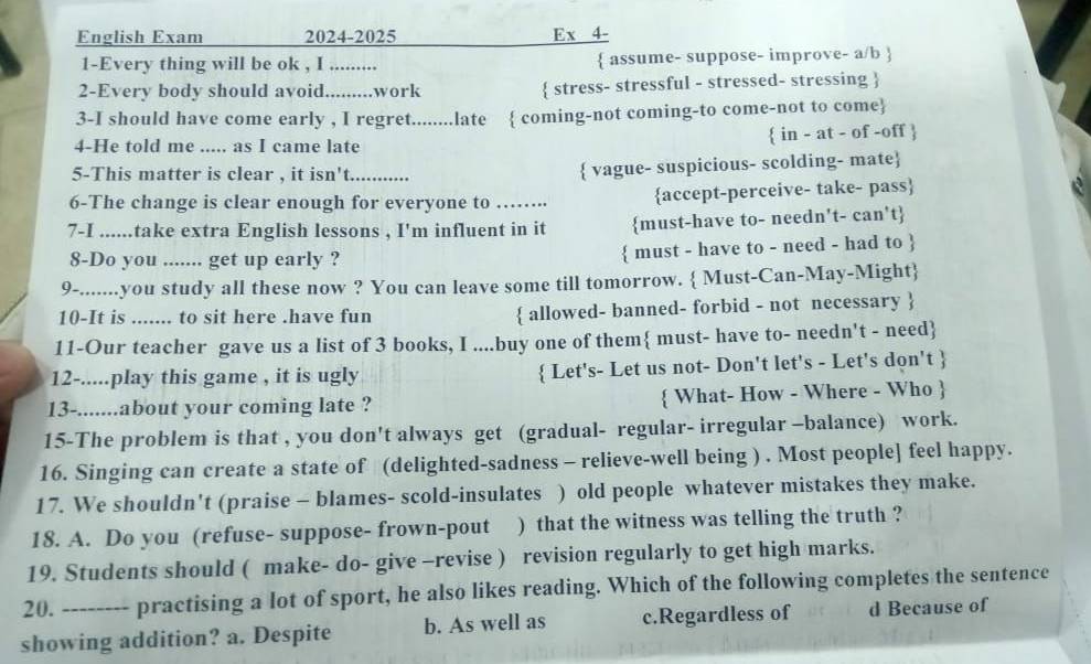 English Exam 2024-2025 Ex 4-
1-Every thing will be ok , I .........  assume- suppose- improve- a/b 
2-Every body should avoid.........work  stress- stressful - stressed- stressing 
3-I should have come early , I regret........late  coming-not coming-to come-not to come
4-He told me ..... as I came late  in - at - of -off 
5-This matter is clear , it isn't_
 vague- suspicious- scolding- mate
6-The change is clear enough for everyone to …….. accept-perceive- take- pass
7-I ......take extra English lessons , I'm influent in it must-have to- needn't- can't
8-Do you ....... get up early ?  must - have to - need - had to 
9-.......you study all these now ? You can leave some till tomorrow.  Must-Can-May-Might
10-It is ....... to sit here .have fun  allowed- banned- forbid - not necessary 
11-Our teacher gave us a list of 3 books, I ....buy one of them must- have to- needn't - need
12-.....play this game , it is ugly  Let's- Let us not- Don't let's - Let's don't 
13-.......about your coming late ?  What- How - Where - Who 
15-The problem is that , you don't always get (gradual- regular- irregular -balance) work.
16. Singing can create a state of (delighted-sadness - relieve-well being ) . Most people] feel happy.
17. We shouldn't (praise - blames- scold-insulates ) old people whatever mistakes they make.
18. A. Do you (refuse- suppose- frown-pout ) that the witness was telling the truth ?
19. Students should ( make- do- give -revise ) revision regularly to get high marks.
20. practising a lot of sport, he also likes reading. Which of the following completes the sentence
showing addition? a. Despite b. As well as c.Regardless of d Because of